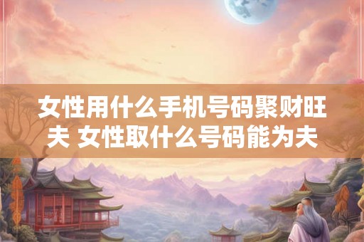 女性用什么手机号码聚财旺夫 女性取什么号码能为夫家带来财运