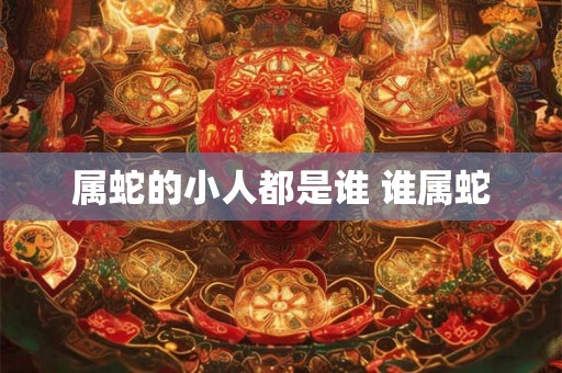 属蛇的小人都是谁 谁属蛇 属蛇的小人都是谁 谁属蛇
