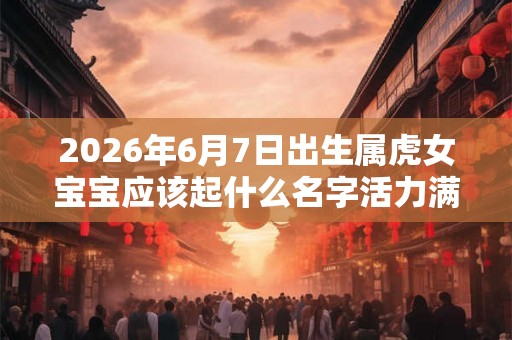2026年6月7日出生属虎女宝宝应该起什么名字活力满满