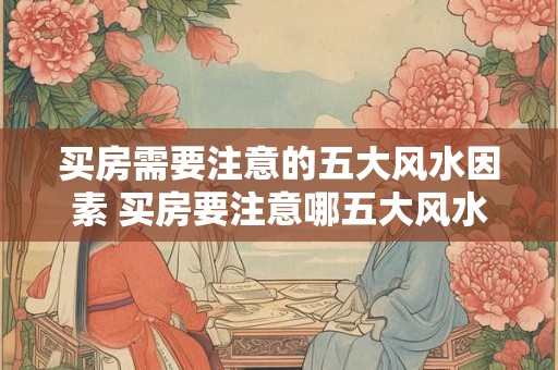买房需要注意的五大风水因素 买房要注意哪五大风水因素