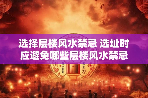 选择层楼风水禁忌 选址时应避免哪些层楼风水禁忌