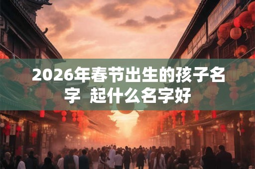 2026年春节出生的孩子名字  起什么名字好