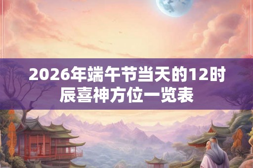 2026年端午节当天的12时辰喜神方位一览表 2026年端午节当天的12时辰喜神方位一览表