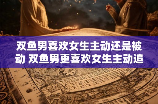 双鱼男喜欢女生主动还是被动 双鱼男更喜欢女生主动追求还是被动等待