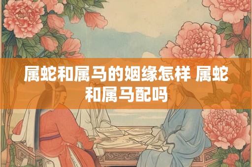 属蛇和属马的姻缘怎样 属蛇和属马配吗