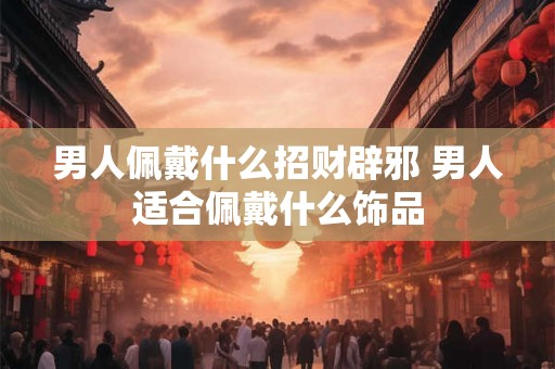 男人佩戴什么招财辟邪 男人适合佩戴什么饰品
