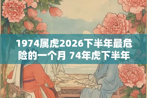1974属虎2026下半年最危险的一个月 74年虎下半年几月运气最差