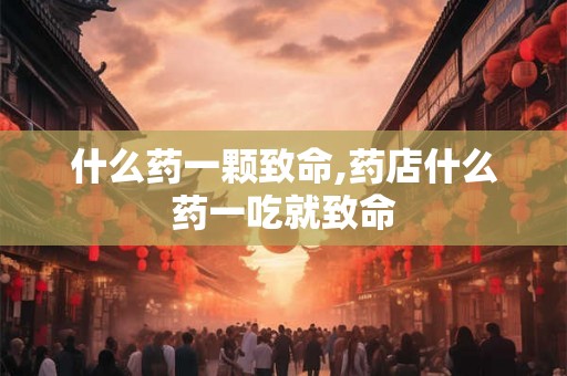 什么药一颗致命,药店什么药一吃就致命