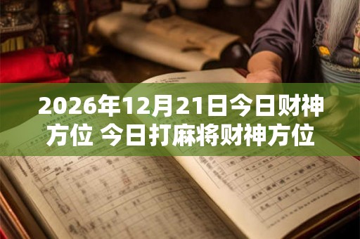 2026年12月21日今日财神方位 今日打麻将财神方位一览表