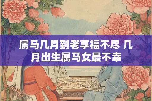 属马几月到老享福不尽 几月出生属马女最不幸