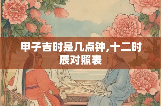 甲子吉时是几点钟,十二时辰对照表
