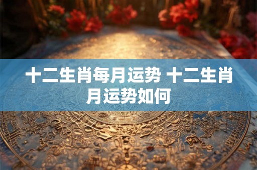 十二生肖每月运势 十二生肖月运势如何