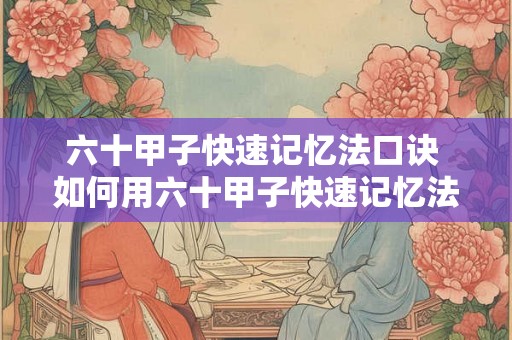 六十甲子快速记忆法口诀 如何用六十甲子快速记忆法口诀快速记忆