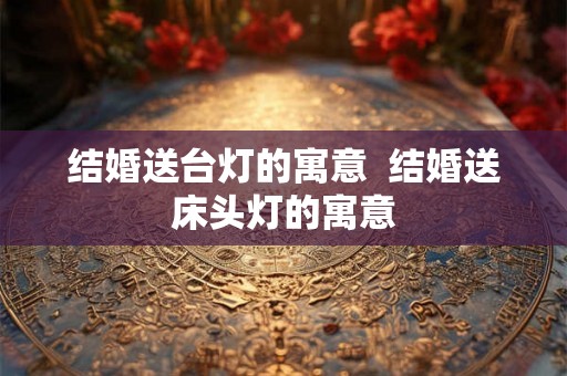 结婚送台灯的寓意  结婚送床头灯的寓意