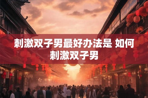 刺激双子男最好办法是 如何刺激双子男 刺激双子男最好办法是 如何刺激双子男