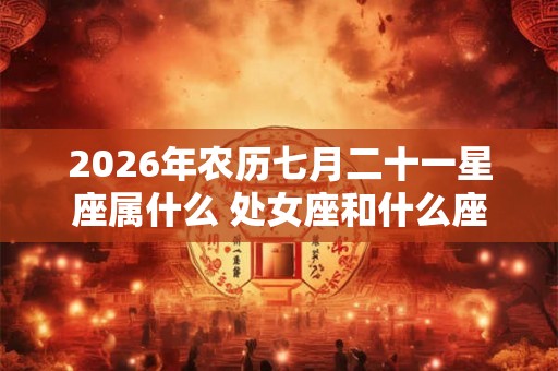 2026年农历七月二十一星座属什么 处女座和什么座最配
