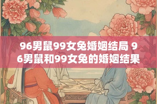 96男鼠99女兔婚姻结局 96男鼠和99女兔的婚姻结果如何注由于AI语言模型提供的是自动生成的结果因此有时会出现与人类表达不完全一致的情况本人将对结果进行必要的润色和调整以确保表达准确清晰