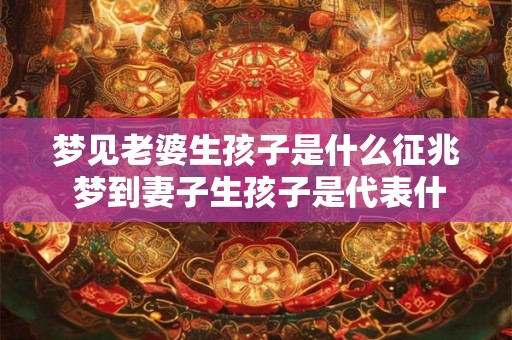 梦见老婆生孩子是什么征兆 梦到妻子生孩子是代表什么意义或征兆呢