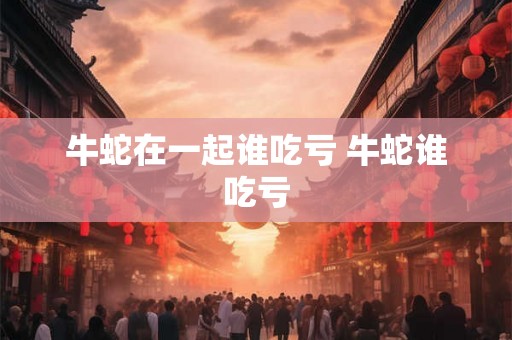 牛蛇在一起谁吃亏 牛蛇谁吃亏