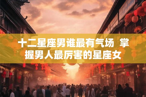 十二星座男谁最有气场  掌握男人最厉害的星座女