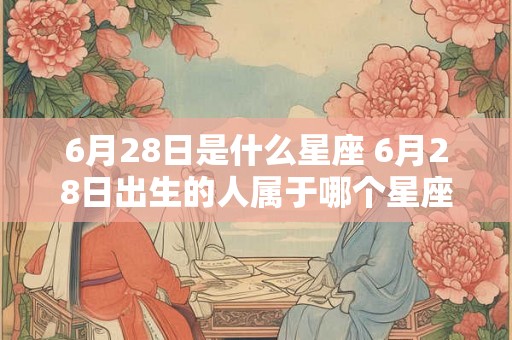 6月28日是什么星座 6月28日出生的人属于哪个星座 6月28日是什么星座 6月28日出生的人属于哪个星座