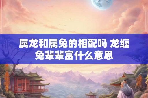 属龙和属兔的相配吗 龙缠兔辈辈富什么意思
