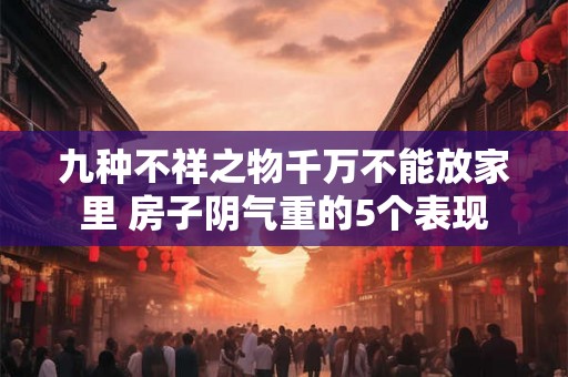 九种不祥之物千万不能放家里 房子阴气重的5个表现