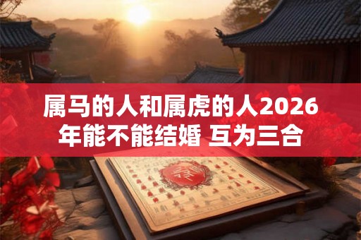 属马的人和属虎的人2026年能不能结婚 互为三合
