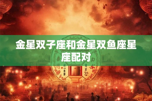 金星双子座和金星双鱼座星座配对 金星双子座和金星双鱼座星座配对