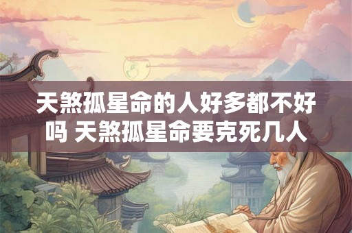 天煞孤星命的人好多都不好吗 天煞孤星命要克死几人 天煞孤星命的人好多都不好吗 天煞孤星命要克死几人
