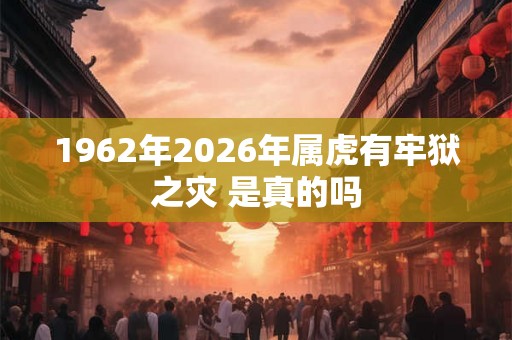 1962年2026年属虎有牢狱之灾 是真的吗 1962年2026年属虎有牢狱之灾 是真的吗