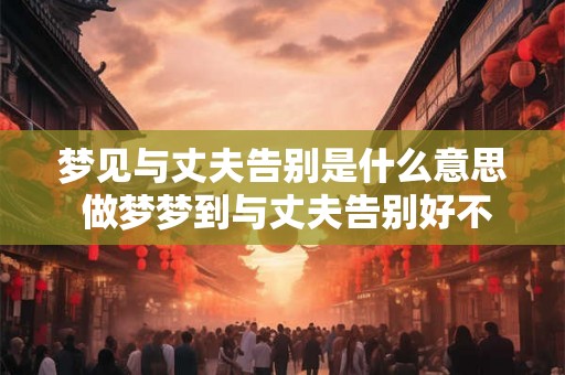 梦见与丈夫告别是什么意思 做梦梦到与丈夫告别好不好