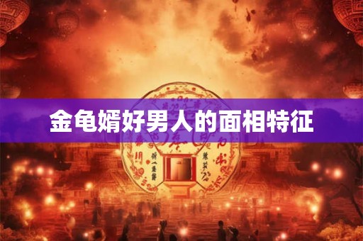 金龟婿好男人的面相特征 金龟婿好男人的面相特征