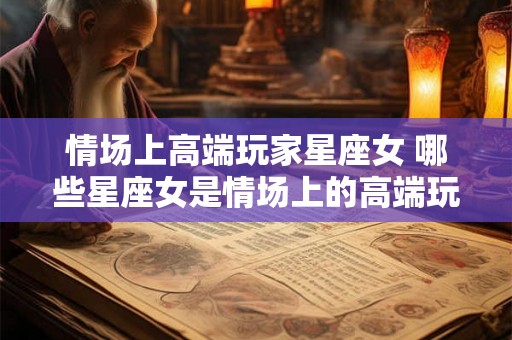 情场上高端玩家星座女 哪些星座女是情场上的高端玩家