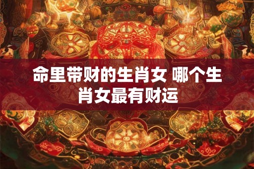 命里带财的生肖女 哪个生肖女最有财运