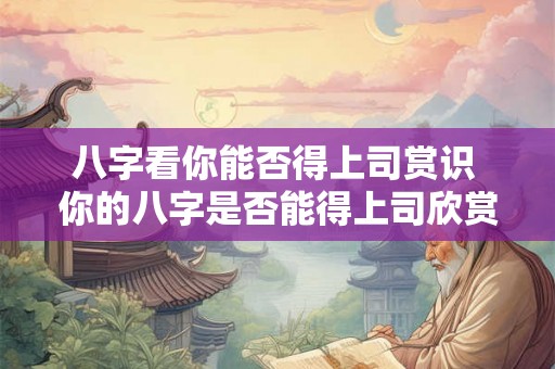 八字看你能否得上司赏识 你的八字是否能得上司欣赏 八字看你能否得上司赏识 你的八字是否能得上司欣赏