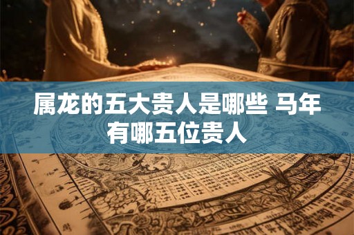 属龙的五大贵人是哪些 马年有哪五位贵人