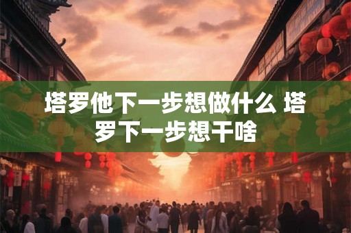 塔罗他下一步想做什么 塔罗下一步想干啥 塔罗他下一步想做什么 塔罗下一步想干啥