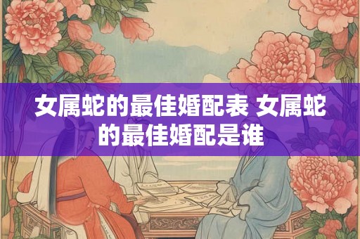 女属蛇的最佳婚配表 女属蛇的最佳婚配是谁