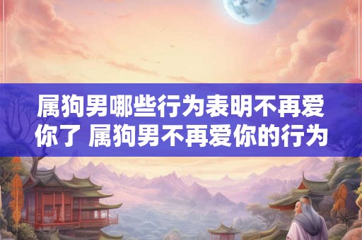 属狗男哪些行为表明不再爱你了 属狗男不再爱你的行为表现