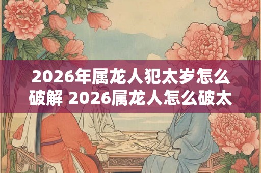 2026年属龙人犯太岁怎么破解 2026属龙人怎么破太岁