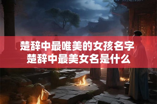 楚辞中最唯美的女孩名字 楚辞中最美女名是什么