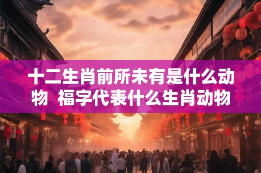 十二生肖前所未有是什么动物  福字代表什么生肖动物