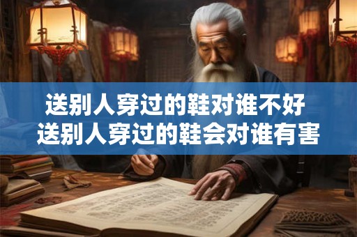 送别人穿过的鞋对谁不好 送别人穿过的鞋会对谁有害 送别人穿过的鞋对谁不好 送别人穿过的鞋会对谁有害