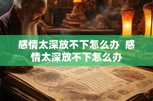 感情太深放不下怎么办  感情太深放不下怎么办