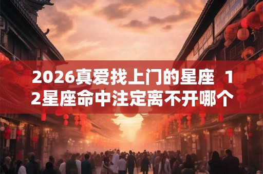 2026真爱找上门的星座  12星座命中注定离不开哪个星座