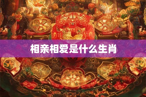 相亲相爱是什么生肖 相亲相爱是什么生肖