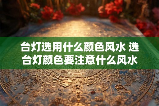 台灯选用什么颜色风水 选台灯颜色要注意什么风水