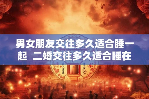 男女朋友交往多久适合睡一起  二婚交往多久适合睡在一起