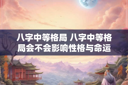 八字中等格局 八字中等格局会不会影响性格与命运 八字中等格局 八字中等格局会不会影响性格与命运